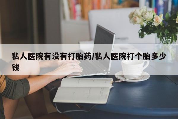 米非米索私人医院有没有打胎药/私人医院打个胎多少钱