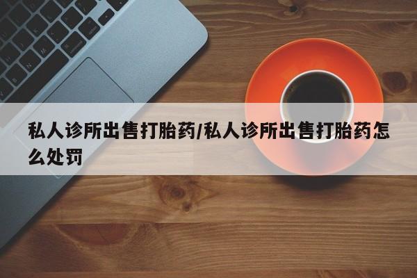 米非米索私人诊所出售打胎药/私人诊所出售打胎药怎么处罚