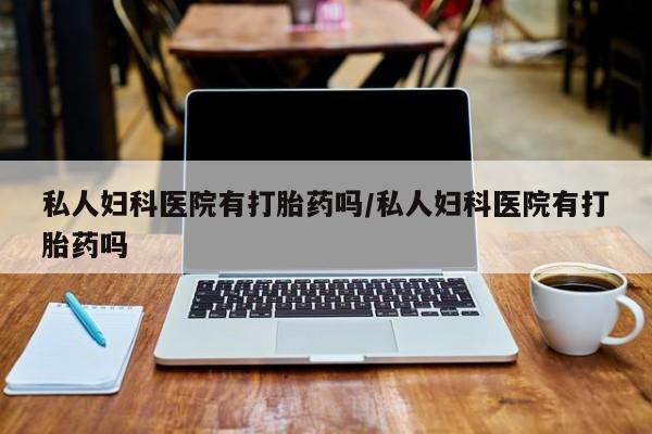 米非米索私人妇科医院有打胎药吗/私人妇科医院有打胎药吗