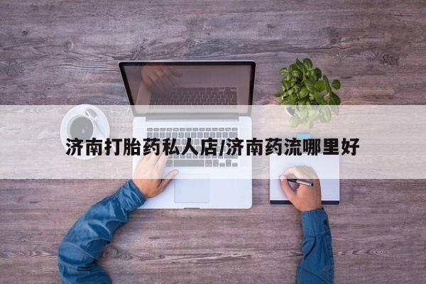米非米索济南打胎药私人店/济南药流哪里好