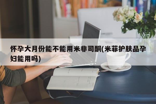 米非米索怀孕大月份能不能用米非司酮(米菲护肤品孕妇能用吗)