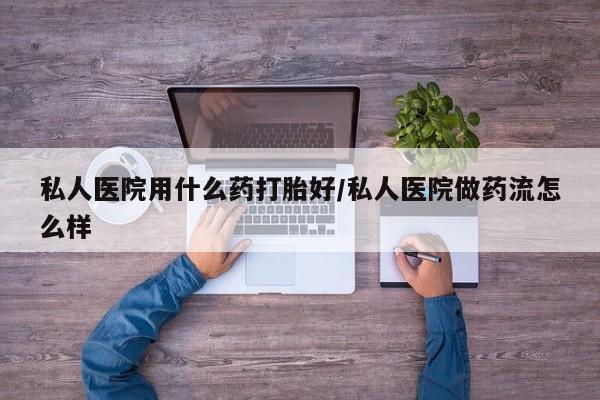 米非米索私人医院用什么药打胎好/私人医院做药流怎么样