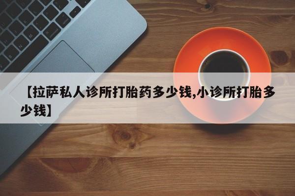 米非米索【拉萨私人诊所打胎药多少钱,小诊所打胎多少钱】