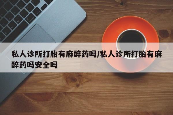 米非米索私人诊所打胎有麻醉药吗/私人诊所打胎有麻醉药吗安全吗